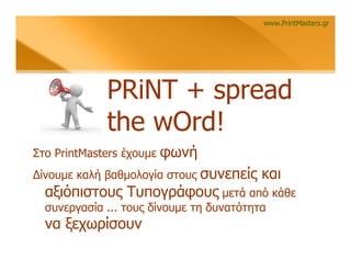 www.PrintMasters.gr




             PRiNT + spread
             the wOrd!
Στο PrintMasters έχουμε   φωνή
                       συνεπείς και
Δίνουμε καλή βαθμολογία στους
  αξιόπιστους Τυπογράφους μετά από κάθε
  συνεργασία ... τους δίνουμε τη δυνατότητα
  να ξεχωρίσουν
 