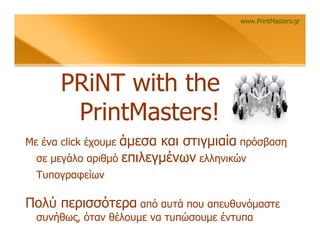 www.PrintMasters.gr




       PRiNT with the
        PrintMasters!
                  άμεσα και στιγμιαία πρόσβαση
Με ένα click έχουμε
  σε μεγάλο αριθμό επιλεγμένων ελληνικών
  Τυπογραφείων

Πολύ περισσότερα από αυτά που απευθυνόμαστε
  συνήθως, όταν θέλουμε να τυπώσουμε έντυπα
 