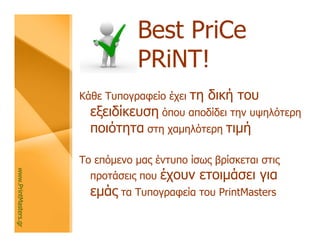 Best PriCe
                                 PRiNT!
                      Κάθε Τυπογραφείο έχει   τη δική του
                        εξειδίκευση όπου αποδίδει την υψηλότερη
                        ποιότητα στη χαμηλότερη τιμή

                      Το επόμενο μας έντυπο ίσως βρίσκεται στις
                                        έχουν ετοιμάσει για
www.PrintMasters.gr




                        προτάσεις που
                        εμάς τα Τυπογραφεία του PrintMasters
 