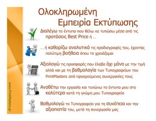 Ολοκληρωμένη
                          Εμπειρία Εκτύπωσης
                      Διαλέγω το έντυπο που θέλω να τυπώσω μέσα από τις
                        προτάσεις Best Price ή …

                      … ή καθορίζω αναλυτικά τις προδιαγραφές του, έχοντας
                        πολύτιμη βοήθεια όπου το χρειάζομαι

                      Αξιολογώ τις προσφορές που έλαβα όχι μόνο με την τιμή
                        αλλά και με τη βαθμολογία των Τυπογραφείων του
                        PrintMasters από προηγούμενες συνεργασίες τους
www.PrintMasters.gr




                      Αναθέτω την εργασία και τυπώνω το έντυπο μου στο
                        καλύτερο κατά τη γνώμη μου Τυπογραφείο

                      Βαθμολογώ το Τυπογραφείο για τη συνέπεια και την
                        αξιοπιστία του, μετά τη συνεργασία μας
 