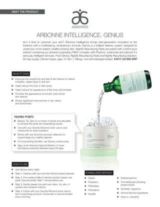 MEET THE PRODUCT
TALKING POINTS
•	 Beauty Tip: Also try on back of hands and décolleté
to achieve the same skin-beautifying results.
•	 Use with your favorite Arbonne toner, serum and
moisturizer for extra hydration.
•	 Works with any Arbonne skincare collection to
supercharge your nightly regimen.
•	 For long-lasting benefits, use Genius continuously.
•	 Sign up for Arbonne Special Delivery™ to have
this beauty essential delivered every 60 days.
WHAT IT DOES
•	 Improves the overall look and feel of skin texture to restore
a healthy, radiant glow to dull skin
•	 Helps reduce the look of dark spots
•	 Helps reduce the appearance of fine lines and wrinkles
•	 Provides the appearance of smooth, even-toned
skin texture
•	 Shows significant improvement in skin clarity
and blotchiness
HOW TO USE
•	 Use Genius every night.
•	 Step 1: Cleanse with your favorite Arbonne facial cleanser.
•	 Step 2: Pour entire bottle of retinoid solution slowly over
pads. Discard bottle. Wait 1 minute before use.
•	 Step 3: Gently sweep one pad over clean, dry skin, in
upward and outward motions.
•	 Step 4: Follow with your favorite Arbonne toner, serum
and moisturizing products. Sunscreen is recommended
every morning.
ARBONNE INTELLIGENCE® GENIUS
Isn’t it time to outsmart your skin? Arbonne Intelligence brings next-generation innovation to the
forefront with a multitasking, revolutionary formula. Genius is a brilliant delivery system designed to
unveil your most radiant, healthy-looking skin. Nightly Resurfacing Pads are paired with a fresh-pour
solution containing our dynamic proprietary PBR+ complex, with Phytinol™, botanicals and retinoid. It’s
seriously intelligent skincare. Pure Genius. Nightly Resurfacing Pads and Nightly Resurfacing Solution,
60-day supply | All skin types, ages 12–60+ | Allergy- and dermatologist-tested. #4317; US $95 SRP
FORMULATED WITHOUT
•	 Gluten
•	 Parabens
•	 Phthalates
•	 Petrolatum
•	 Paraffin
•	 Diethanolamine
•	 Formaldehyde-donating
preservatives
•	 Synthetic fragrance
•	 Animal-derived ingredients
•	 Dyes or colorants
 