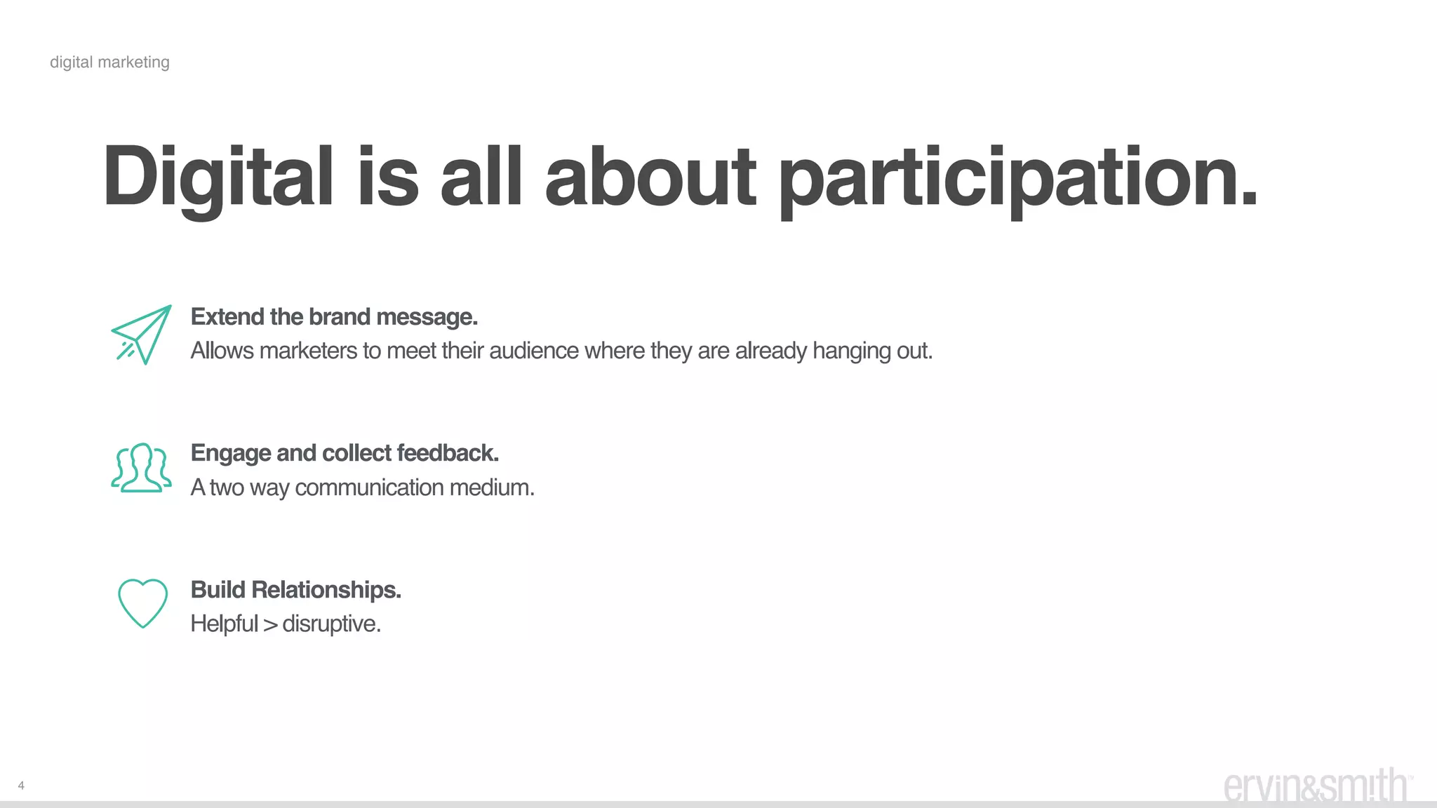 4
digital marketing
Digital is all about participation.
Extend the brand message.
Allows marketers to meet their audience where they are already hanging out.
 
 
Engage and collect feedback.
Atwo way communication medium.
 
 
Build Relationships.
Helpful > disruptive.
 