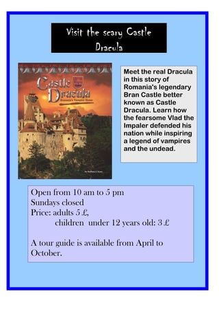 Visit the scary Castle
                  Dracula
                             Meet the real Dracula
                             in this story of
                             Romania's legendary
                        Meet the real Dracula in this story of
                        Romania's legendary Bran better
                             Bran Castle Castle better
                        known as Castle Dracula. Learn how the
                             known as Castle
                        fearsome Vlad the Impaler defended his
                             Dracula. Learn how
                        nation while inspiring a legend of
                        vampires and the undead.
                             the fearsome Vlad the
                             Impaler defended his
                             nation while inspiring
                             a legend of vampires
                             and the undead.




Open from 10 am to 5 pm
Sundays closed
Price: adults 5 £,
        children under 12 years old: 3 £

A tour guide is available from April to
October.
 