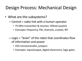 Design Process: Mechanical Design 
• What are the subsystems? 
– Control = radio link with a human operator 
• 75 MHz transmitter & receiver, VEXnet joystick 
• Concepts: frequency, FM, channels, crystals, RFI 
– Logic = “brain” of the robot that coordinates flow 
of information and power 
• VEX microcontroller, jumpers 
• Concepts: input/output, digital electronics, logic gates 
 