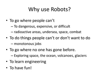 Why use Robots? 
• To go where people can’t 
– To dangerous, expensive, or difficult 
– radioactive areas, undersea, space, combat 
• To do things people can’t or don’t want to do 
– monotonous jobs 
• To go where no one has gone before. 
– Exploring space, the ocean, volcanoes, glaciers 
• To learn engineering 
• To have fun! 
 