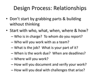 Design Process: Relationships 
• Don’t start by grabbing parts & building 
without thinking 
• Start with who, what, when, where & how? 
– Who is in charge? To whom do you report? 
– Who will you work with as a team? 
– What is the job? What is your part of it? 
– When is the work due? When are deadlines? 
– Where will you work? 
– How will you document and verify your work? 
– How will you deal with challenges that arise? 
 