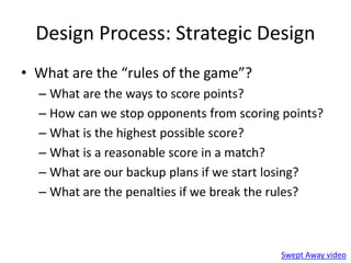 Design Process: Strategic Design 
• What are the “rules of the game”? 
– What are the ways to score points? 
– How can we stop opponents from scoring points? 
– What is the highest possible score? 
– What is a reasonable score in a match? 
– What are our backup plans if we start losing? 
– What are the penalties if we break the rules? 
Swept Away video 
 