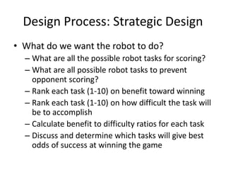 Design Process: Strategic Design 
• What do we want the robot to do? 
– What are all the possible robot tasks for scoring? 
– What are all possible robot tasks to prevent 
opponent scoring? 
– Rank each task (1-10) on benefit toward winning 
– Rank each task (1-10) on how difficult the task will 
be to accomplish 
– Calculate benefit to difficulty ratios for each task 
– Discuss and determine which tasks will give best 
odds of success at winning the game 
 