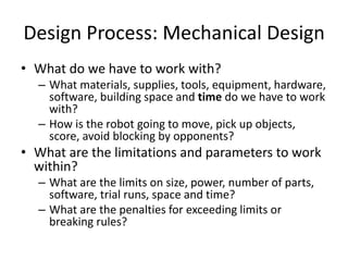 Design Process: Mechanical Design 
• What do we have to work with? 
– What materials, supplies, tools, equipment, hardware, 
software, building space and time do we have to work 
with? 
– How is the robot going to move, pick up objects, 
score, avoid blocking by opponents? 
• What are the limitations and parameters to work 
within? 
– What are the limits on size, power, number of parts, 
software, trial runs, space and time? 
– What are the penalties for exceeding limits or 
breaking rules? 
 