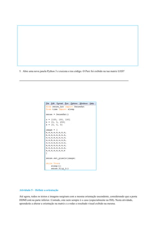 5. Abre uma nova janela Python 3 e executa o teu código. O Paxi foi exibido na tua matriz LED?
Atividade 5 – Definir a orientação
Até agora, todos os textos e imagens surgiram com a mesma orientação ascendente, considerando que a porta
HDMI está na parte inferior. Contudo, este nem sempre é o caso (especialmente na ISS). Nesta atividade,
aprenderás a alterar a orientação na matriz e a rodar o resultado visual exibido na mesma.
	
 
