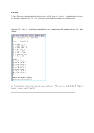 Exercício
1. Para alterares a orientação da matriz, poderás usar o método sense.set_rotation() e entre parêntesis, introduzir
um dos quatro ângulos (0, 90, 180, 270). Abre uma nova janela Python 3 e escreve o código a seguir.
Seleciona File > Save As e escolhe um nome de ficheiro para o teu programa. Em seguida, seleciona Run > Run
Module.
2. Poderás também criar um texto que gire usando um loop for. Abre uma nova janela Python 3. Digita e
executa o código a seguir. O que fez?
 