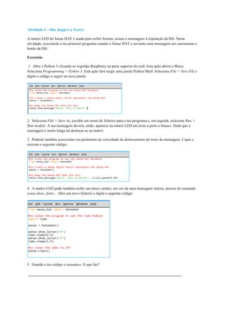 Atividade 2 – Olá, daqui é a Terra!
A matriz LED do Sense HAT é usada para exibir formas, ícones e mensagens à tripulação da ISS. Nesta
atividade, executarás o teu primeiro programa usando o Sense HAT e enviarás uma mensagem aos astronautas a
bordo da ISS.
Exercício
1. Abre o Python 3 clicando no logótipo Raspberry na parte superior do ecrã. Esta ação abrirá o Menu.
Seleciona Programming > Python 3. Esta ação fará surgir uma janela Python Shell. Seleciona File > New File e
digita o código a seguir na nova janela.
2. Seleciona File > Save As, escolhe um nome de ficheiro para o teu programa e, em seguida, seleciona Run >
Run module. A tua mensagem deverá, então, aparecer na matriz LED em texto a preto e branco. Dado que a
mensagem é muito longa irá deslocar-se na matriz.
3. Poderás também acrescentar um parâmetro de velocidade de deslocamento do texto da mensagem. Copia e
executa o seguinte código:
4. A matriz LED pode também exibir um único caráter, em vez de uma mensagem inteira, através do comando
sense.show_letter . Abre um novo ficheiro e digita o seguinte código:
5. Guarda o teu código e executa-o. O que faz?
 