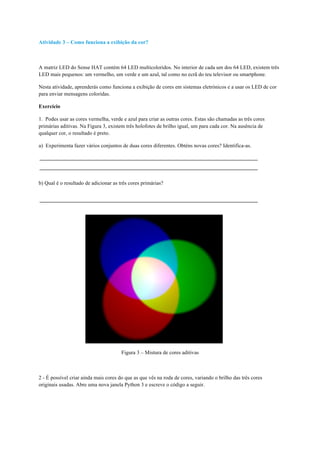Atividade 3 – Como funciona a exibição da cor?
A matriz LED do Sense HAT contém 64 LED multicoloridos. No interior de cada um dos 64 LED, existem três
LED mais pequenos: um vermelho, um verde e um azul, tal como no ecrã do teu televisor ou smartphone.
Nesta atividade, aprenderás como funciona a exibição de cores em sistemas eletrónicos e a usar os LED de cor
para enviar mensagens coloridas.
Exercício
1. Podes usar as cores vermelha, verde e azul para criar as outras cores. Estas são chamadas as três cores
primárias aditivas. Na Figura 3, existem três holofotes de brilho igual, um para cada cor. Na ausência de
qualquer cor, o resultado é preto.
a) Experimenta fazer vários conjuntos de duas cores diferentes. Obténs novas cores? Identifica-as.
b) Qual é o resultado de adicionar as três cores primárias?
Figura 3 – Mistura de cores aditivas
2 - É possível criar ainda mais cores do que as que vês na roda de cores, variando o brilho das três cores
originais usadas. Abre uma nova janela Python 3 e escreve o código a seguir.
 