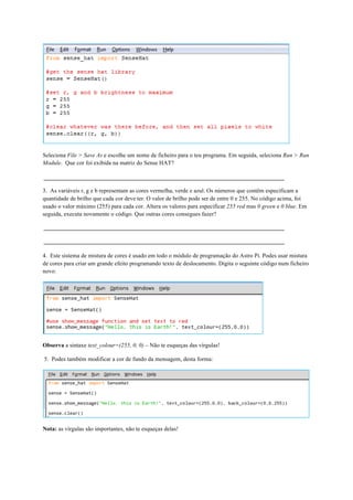 Seleciona File > Save As e escolhe um nome de ficheiro para o teu programa. Em seguida, seleciona Run > Run
Module. Que cor foi exibida na matriz do Sense HAT?
3. As variáveis r, g e b representam as cores vermelha, verde e azul. Os números que contêm especificam a
quantidade de brilho que cada cor deve ter. O valor de brilho pode ser de entre 0 e 255. No código acima, foi
usado o valor máximo (255) para cada cor. Altera os valores para especificar 255 red mas 0 green e 0 blue. Em
seguida, executa novamente o código. Que outras cores consegues fazer?
4. Este sistema de mistura de cores é usado em todo o módulo de programação do Astro Pi. Podes usar mistura
de cores para criar um grande efeito programando texto de deslocamento. Digita o seguinte código num ficheiro
novo:
Observa a sintaxe text_colour=(255, 0, 0) – Não te esqueças das vírgulas!
5. Podes também modificar a cor de fundo da mensagem, desta forma:
Nota: as vírgulas são importantes, não te esqueças delas!
 