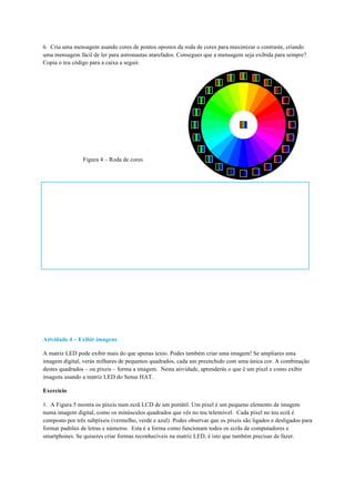 6. Cria uma mensagem usando cores de pontos opostos da roda de cores para maximizar o contraste, criando
uma mensagem fácil de ler para astronautas atarefados. Consegues que a mensagem seja exibida para sempre?
Copia o teu código para a caixa a seguir.
Figura 4 – Roda de cores
Atividade 4 – Exibir imagens
A matriz LED pode exibir mais do que apenas texto. Podes também criar uma imagem! Se ampliares uma
imagem digital, verás milhares de pequenos quadrados, cada um preenchido com uma única cor. A combinação
destes quadrados – ou píxeis – forma a imagem. Nesta atividade, aprenderás o que é um píxel e como exibir
imagens usando a matriz LED do Sense HAT.
Exercício
1. A Figura 5 mostra os píxeis num ecrã LCD de um portátil. Um píxel é um pequeno elemento de imagem
numa imagem digital, como os minúsculos quadrados que vês no teu telemóvel. Cada píxel no teu ecrã é
composto por três subpíxeis (vermelho, verde e azul) Podes observar que os píxeis são ligados e desligados para
formar padrões de letras e números. Esta é a forma como funcionam todos os ecrãs de computadores e
smartphones. Se quiseres criar formas reconhecíveis na matriz LED, é isto que também precisas de fazer.
	
 