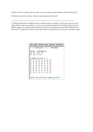 a) Pinta com cores a matriz acima de acordo com o que esperas que seja exibido na matriz do Sense HAT.
b) Guarda e executa o teu código. Efetuou o que esperavas que efetuasse?
3. Poderás experimentar e desenhar formas ou padrões usando o comando set_pixel uma e outra vez no teu
código. Porém, existe um comando set_pixels e com ele poderás mudar todos os 64 LED usando uma única
linha de código! Por exemplo, poderias desenhar uma nova cara triste para o jogo das Minas (Minecraft) na
matriz LED. E, poderás usar várias variáveis para definir a tua paleta de cores. Executa os exemplos a seguir:
 