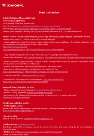 Meet the Services
Administrative and financial services
Administrative registration
Social security, tuition fees, student cards
http://formation.sciences-po.fr/contenu/comment-sinscrire-ou-se-réinscrire
Contact : http://formation.sciences-po.fr/contenu/formulaire-contact-accueil-administratif
Opening hours: Monday to Thursday from 9:30 to 16:00 and Friday from 9:30 to 12:00 (9 rue de la Chaise)
Student support services : accommodation, scholarships, financial aid, accommodation and residents permits
Opening hours: 10:00 to 13:00 and 14:00 to 17:30 (9 rue de la Chaise)
- Accommodation and housing information (accommodation offers), responsabilities of the landlord and person rentin
accommodation (rental agreements, deposits, giving notice)
http://logements.sciencespo.fr/
info.logement@sciencespo.fr http://formation.sciences-po.fr/content/logement
- Help with administrative formalities: accommodation, insurance, complementary health insurance
- Financial aid information : aide.sociale@sciencespo.fr http://formation.sciences-po.fr/contenu/laide-sociale-sciences-po
- CROUS scholarships (French students, European students having studied in France for one year, international studen
whose parents have lived in France for two years)
- Sciences Po supplementary scholarship given to all CROUS scholarship holders
- Emile Boutmy scholarships (international students from outside the EEA)
info.bourses@sciencespo.fr http://formation.sciences-po.fr/bourses-aides-financieres
- Erasmus scholarships : sophie.prudent@sciencespo.fr
- Information on obtaining a French residents permit : carte.sejour@sciencespo.fr ;
http://www.sciencespo.fr/welcome/fr/content/immigration
Academic issues and other services
- Absences, transcripts, academic issues : premiercycle.echange@sciencespo.fr
- Erasmus Learning agreements: centreeurope.daie@sciencespo.fr
- Information on the Welcome Programme and sending of grade transcripts to partner universities :
candidature.echange@sciencespo.fr :
Health care and other services
- Health Support Services
Health issues, doctors appointements, psychological support, prescriptions and repeat prescriptions Contact :
mariedominique.danchald@sciencespo.fr
- Gender Equality
Contact: Hélène Kloeckner, egalite.femmeshommes@sciencespo.fr
- Student Bureau: http://bdesciencespo.fr
Coordinates student life and organises events on campus. Information and tips on things to do, accommodation an
practical services
- Student unions: http://www.sciencespo.fr/vie-etudiante/fr/content/vos-élus
Inform and defend student rights
 