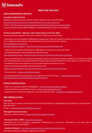 Meet the Services
Service administratifs et financiers
Inscriptions administratives
Affiliation à la sécurité sociale, droits de scolarité, délivrance de la carte d’étudiant
http://formation.sciences-po.fr/contenu/comment-sinscrire-ou-se-réinscrire
Contact : http://formation.sciences-po.fr/contenu/formulaire-contact-accueil-administratif
Accueil du lundi au jeudi de 9h30 à 16h00 et le vendredi de 9h30 à 12h (9, rue de la Chaise)
Services aux étudiants : logement, aide sociale, bourses et titre de séjour
Accueil du lundi au vendredi de 10h à 13h et de 14h à 17h30 (9, rue de la Chaise)
- Informations sur les possibilités d’hébergement (proposition d’offres de location en fonction des besoins de l’étudiant),
sur les obligations des locataires et des propriétaires (contrat de bail, caution, préavis)
http://logements.sciencespo.fr/
info.logement@sciencespo.fr http://formation.sciences-po.fr/content/logement
- Aide pour les formalités administratives, l’hébergement, l’assurance, la couverture santé
- Information générale sur les dispositifs des aides financières
aide.sociale@sciencespo.fr http://formation.sciences-po.fr/contenu/laide-sociale-sciences-po
- Bourse du CROUS (pour les étudiants de nationalité française, les étudiants européens justifiant d’une année de scolarité
sur le territoire français, ainsi que les étudiants étrangers dont les parents résident en France depuis au moins deux ans)
- Complément Sciences Po attribué à tous les étudiants reconnus boursiers du Crous
- Bourse Emile Boutmy (étudiants internationaux hors EEE)
info.bourses@sciencespo.fr http://formation.sciences-po.fr/bourses-aides-financieres
- Bourse Erasmus : sophie.prudent@sciencespo.fr
- Accompagnement lors des démarches pour l’obtention d’un titre de séjour : carte.sejour@sciencespo.fr ;
http://www.sciencespo.fr/welcome/fr/content/immigration
Services scolarité et autres
- Absences, transcripts, questions pédagogiques : premiercycle.echange@sciencespo.fr
- Contrat d’étude pour les étudiants Erasmus : centreeurope.daie@sciencespo.fr
- Informations sur le Welcome Programme, envoi des relevés de notes : candidature.echange@sciencespo.fr :
Aide médicale et autres
Pôle Santé
Soins courants ou urgents, organisation des consultations médicales ou psychologiques, prescription et renouvellement
des traitements
Contact : mariedominique.danchald@sciencespo.fr
Pôle Egalité Femmes-Hommes
Référente : Hélène Kloeckner, egalite.femmeshommes@sciencespo.fr
- Bureau des Elèves (BDE) : http://bdesciencespo.fr
Coordination de la vie associative, organisation d’événements sur le Campus, informations sur les bons plans, le
logements et les services pratiques
- Syndicats étudiants : http://www.sciencespo.fr/vie-etudiante/fr/content/vos-élus
Informer et défendre les étudiants, organiser la solidarité
 