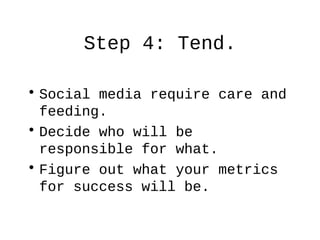Step 4: Tend.
• Social media require care and
feeding.
• Decide who will be
responsible for what.
• Figure out what your m...
