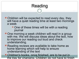 RReeaaddiinngg 
Children will be expected to read every day, they 
will have a quiet reading time at least two mornings 
a week 
One of these times will be with a reading 
journal 
One morning a week children will read in a group 
with me. We will discuss ideas about the text, how 
to improve our reading out loud and check 
understanding. 
Reading reviews are available to take home as 
home learning which will help to ensure 
understanding of the text 
Children's books, once finished, are to be put in 
the tray for changing. Children do not have to finish 
a book every day. 
 