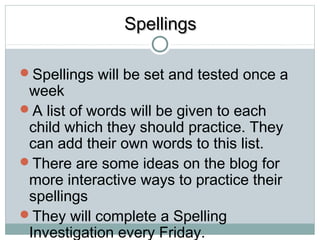 SSppeelllliinnggss 
Spellings will be set and tested once a 
week 
A list of words will be given to each 
child which they should practice. They 
can add their own words to this list. 
There are some ideas on the blog for 
more interactive ways to practice their 
spellings 
They will complete a Spelling 
Investigation every Friday. 
 
