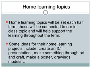 HHoommee lleeaarrnniinngg ttooppiiccss 
Home learning topics will be set each half 
term, these will be connected to our in 
class topic and will help support the 
learning throughout the term. 
Some ideas for their home learning 
projects include: create an ICT 
presentation , make something through art 
and craft, make a poster, drawings, 
models… 
 
