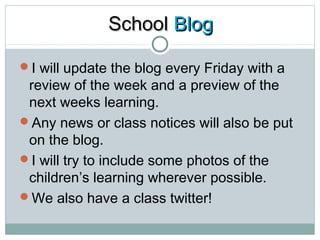 SScchhooooll BBlloogg 
I will update the blog every Friday with a 
review of the week and a preview of the 
next weeks learning. 
Any news or class notices will also be put 
on the blog. 
I will try to include some photos of the 
children’s learning wherever possible. 
We also have a class twitter! 
 