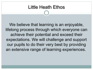 LLiittttllee HHeeaatthh EEtthhooss 
We believe that learning is an enjoyable, 
lifelong process through which everyone can 
achieve their potential and exceed their 
expectations. We will challenge and support 
our pupils to do their very best by providing 
an extensive range of learning experiences. 
 