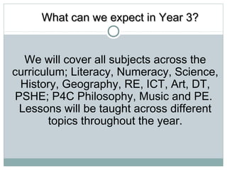 WWhhaatt ccaann wwee eexxppeecctt iinn YYeeaarr 33?? 
We will cover all subjects across the 
curriculum; Literacy, Numeracy, Science, 
History, Geography, RE, ICT, Art, DT, 
PSHE; P4C Philosophy, Music and PE. 
Lessons will be taught across different 
topics throughout the year. 
 