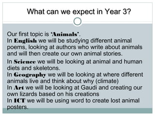 WWhhaatt ccaann wwee eexxppeecctt iinn YYeeaarr 33?? 
Our first topic is ‘Animals’. 
In English we will be studying different animal 
poems, looking at authors who write about animals 
and will then create our own animal stories. 
In Science we will be looking at animal and human 
diets and skeletons. 
In Geography we will be looking at where different 
animals live and think about why (climate) 
In Art we will be looking at Gaudi and creating our 
own lizards based on his creations 
In ICT we will be using word to create lost animal 
posters. 
 