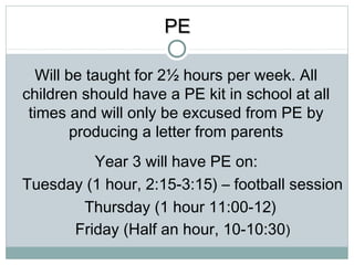 PPEE 
Will be taught for 2½ hours per week. All 
children should have a PE kit in school at all 
times and will only be excused from PE by 
producing a letter from parents 
Year 3 will have PE on: 
Tuesday (1 hour, 2:15-3:15) – football session 
Thursday (1 hour 11:00-12) 
Friday (Half an hour, 10-10:30) 
 