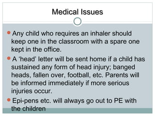 MMeeddiiccaall IIssssuueess 
Any child who requires an inhaler should 
keep one in the classroom with a spare one 
kept in the office. 
A ‘head’ letter will be sent home if a child has 
sustained any form of head injury; banged 
heads, fallen over, football, etc. Parents will 
be informed immediately if more serious 
injuries occur. 
Epi-pens etc. will always go out to PE with 
the children 
 