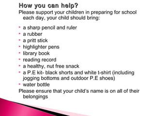 How you can help?How you can help?
Please support your children in preparing for school
each day, your child should bring:
 a sharp pencil and ruler
 a rubber
 a pritt stick
 highlighter pens
 library book
 reading record
 a healthy, nut free snack
 a P.E kit- black shorts and white t-shirt (including
jogging bottoms and outdoor P.E shoes)
 water bottle
Please ensure that your child’s name is on all of their
belongings
 