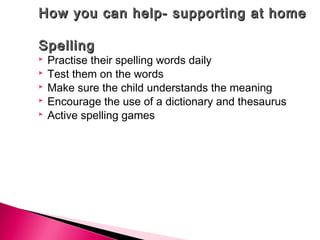 How you can help- supporting at homeHow you can help- supporting at home
SpellingSpelling
 Practise their spelling words daily
 Test them on the words
 Make sure the child understands the meaning
 Encourage the use of a dictionary and thesaurus
 Active spelling games
 