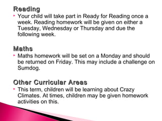 ReadingReading
 Your child will take part in Ready for Reading once a
week. Reading homework will be given on either a
Tuesday, Wednesday or Thursday and due the
following week.
 
MathsMaths
 Maths homework will be set on a Monday and should
be returned on Friday. This may include a challenge on
Sumdog.
 
Other Curricular AreasOther Curricular Areas
 This term, children will be learning about Crazy
Climates. At times, children may be given homework
activities on this.
 