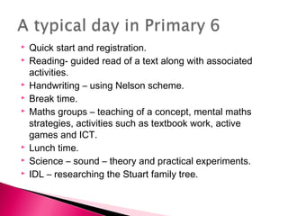  Quick start and registration.
 Reading- guided read of a text along with associated
activities.
 Handwriting – using Nelson scheme.
 Break time.
 Maths groups – teaching of a concept, mental maths
strategies, activities such as textbook work, active
games and ICT.
 Lunch time.
 Science – sound – theory and practical experiments.
 IDL – researching the Stuart family tree.
 