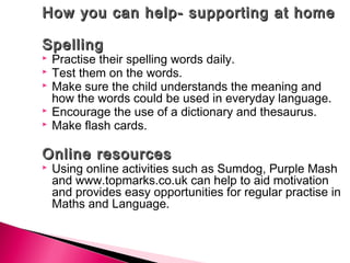 How you can help- supporting at homeHow you can help- supporting at home
SpellingSpelling
 Practise their spelling words daily.
 Test them on the words.
 Make sure the child understands the meaning and
how the words could be used in everyday language.
 Encourage the use of a dictionary and thesaurus.
 Make flash cards.
Online resourcesOnline resources
 Using online activities such as Sumdog, Purple Mash
and www.topmarks.co.uk can help to aid motivation
and provides easy opportunities for regular practise in
Maths and Language.
 