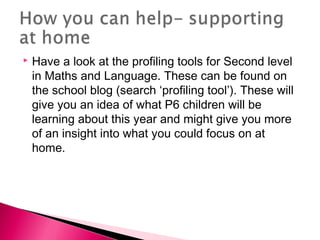  Have a look at the profiling tools for Second level
in Maths and Language. These can be found on
the school blog (search ‘profiling tool’). These will
give you an idea of what P6 children will be
learning about this year and might give you more
of an insight into what you could focus on at
home.
 