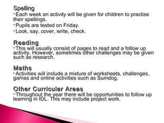 SpellingSpelling
Each week an activity will be given for children to practise
their spellings.
Pupils are tested on Friday.
Look, say, cover, write, check.
ReadingReading
This will usually consist of pages to read and a follow up
activity. However, sometimes other challenges may be given
such as research.
 
MathsMaths
Activities will include a mixture of worksheets, challenges,
games and online activities such as Sumdog.
 
Other Curricular AreasOther Curricular Areas
Throughout the year there will be opportunities to follow up
learning in IDL. This may include project work.
 