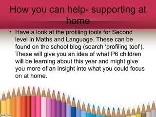 How you can help- supporting at
home
• Have a look at the profiling tools for Second
level in Maths and Language. These can be
found on the school blog (search ‘profiling tool’).
These will give you an idea of what P6 children
will be learning about this year and might give
you more of an insight into what you could focus
on at home.
 