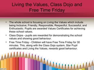 Living the Values, Class Dojo and
Free Time Friday
• The whole school is focusing on Living the Values which include
being Inclusive, Friendly, Responsible, Respectful, Successful, and
Enthusiastic. Pupils are awarded Values Certificates for achieving
these school values.
• Class Dojos - pupils are rewarded for demonstrating the school
values and showing good behaviour.
• Free Time Friday - Children will have Free Time Friday for 30
minutes. This, along with the Class Dojo system, Star Pupil
certificates and Living the Values, rewards good behaviour.
 
