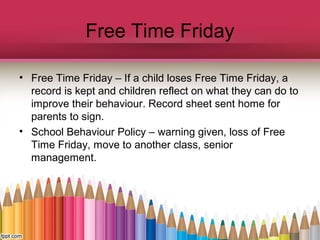 Free Time Friday
• Free Time Friday – If a child loses Free Time Friday, a
record is kept and children reflect on what they can do to
improve their behaviour. Record sheet sent home for
parents to sign.
• School Behaviour Policy – warning given, loss of Free
Time Friday, move to another class, senior
management.
 