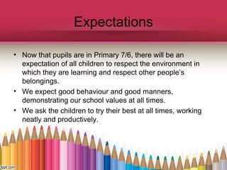 Expectations
• Now that pupils are in Primary 7/6, there will be an
expectation of all children to respect the environment in
which they are learning and respect other people’s
belongings.
• We expect good behaviour and good manners,
demonstrating our school values at all times.
• We ask the children to try their best at all times, working
neatly and productively.
 