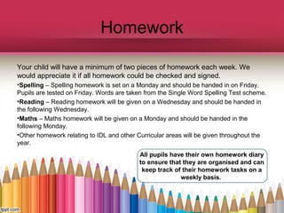 Homework
Your child will have a minimum of two pieces of homework each week. We
would appreciate it if all homework could be checked and signed.
•Spelling – Spelling homework is set on a Monday and should be handed in on Friday.
Pupils are tested on Friday. Words are taken from the Single Word Spelling Test scheme.
•Reading – Reading homework will be given on a Wednesday and should be handed in
the following Wednesday.
•Maths – Maths homework will be given on a Monday and should be handed in the
following Monday.
•Other homework relating to IDL and other Curricular areas will be given throughout the
year.
All pupils have their own homework diary
to ensure that they are organised and can
keep track of their homework tasks on a
weekly basis.
 