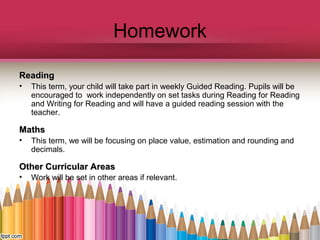 Homework
ReadingReading
• This term, your child will take part in weekly Guided Reading. Pupils will be
encouraged to work independently on set tasks during Reading for Reading
and Writing for Reading and will have a guided reading session with the
teacher.
MathsMaths
• This term, we will be focusing on place value, estimation and rounding and
decimals.
Other Curricular AreasOther Curricular Areas
• Work will be set in other areas if relevant.
 