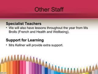 Other Staff
Specialist TeachersSpecialist Teachers
• We will also have lessons throughout the year from Ms
Brolls (French and Health and Wellbeing).
Support for LearningSupport for Learning
• Mrs Kellner will provide extra support.
 