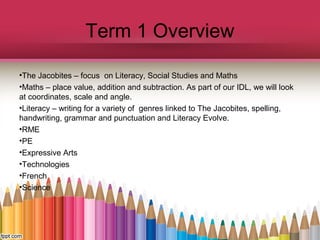 Term 1 Overview
•The Jacobites – focus on Literacy, Social Studies and Maths
•Maths – place value, addition and subtraction. As part of our IDL, we will look
at coordinates, scale and angle.
•Literacy – writing for a variety of genres linked to The Jacobites, spelling,
handwriting, grammar and punctuation and Literacy Evolve.
•RME
•PE
•Expressive Arts
•Technologies
•French
•Science
 