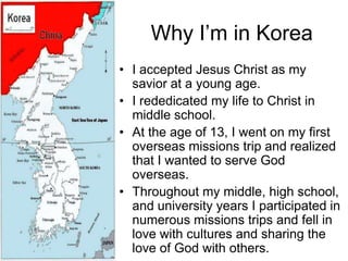 Why I’m in Korea
• I accepted Jesus Christ as my
  savior at a young age.
• I rededicated my life to Christ in
  middle school.
• At the age of 13, I went on my first
  overseas missions trip and realized
  that I wanted to serve God
  overseas.
• Throughout my middle, high school,
  and university years I participated in
  numerous missions trips and fell in
  love with cultures and sharing the
  love of God with others.
 