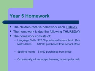 Year 5 Homework

   The children receive homework each FRIDAY
   The homework is due the following THURSDAY
   The homework consists of:
    –   Language Skills $12:00 purchased from school office
    –   Maths Skills    $12:00 purchased from school office

    –   Spelling Words   $ 8:00 purchased from office

    –   Occasionally a Landscape Learning or computer task
 