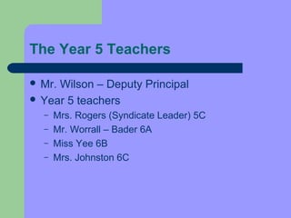 The Year 5 Teachers

 Mr.Wilson – Deputy Principal
 Year 5 teachers
  –   Mrs. Rogers (Syndicate Leader) 5C
  –   Mr. Worrall – Bader 6A
  –   Miss Yee 6B
  –   Mrs. Johnston 6C
 